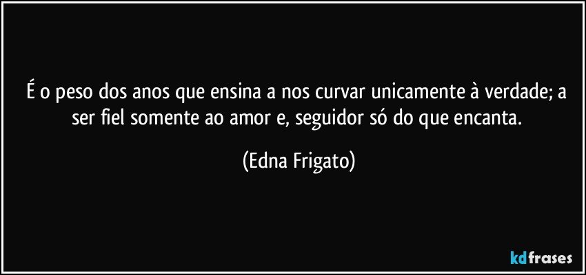 É o peso dos anos que ensina a nos curvar unicamente à verdade; a ser fiel somente ao amor e, seguidor só do que encanta. (Edna Frigato)