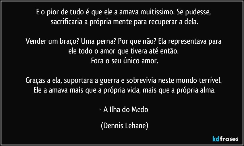 E o pior de tudo é que ele a amava muitíssimo. Se pudesse, sacrificaria a própria mente para recuperar a dela.

Vender um braço? Uma perna? Por que não? Ela representava para ele todo o amor que tivera até então. 
Fora o seu único amor.

Graças a ela, suportara a guerra e sobrevivia neste mundo terrível. Ele a amava mais que a própria vida, mais que a própria alma.

- A Ilha do Medo (Dennis Lehane)