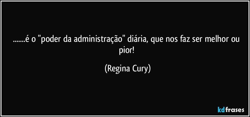 ...é o "poder da administração"   diária,  que  nos faz ser melhor ou pior! (Regina Cury)