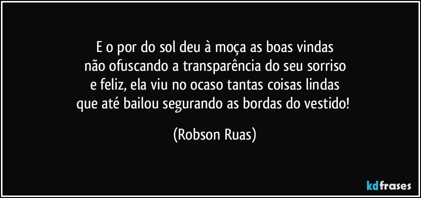 E o por do sol deu à moça as boas vindas
não ofuscando a transparência do seu sorriso
e feliz, ela viu no ocaso tantas coisas lindas
que até bailou segurando as bordas do vestido! (Robson Ruas)