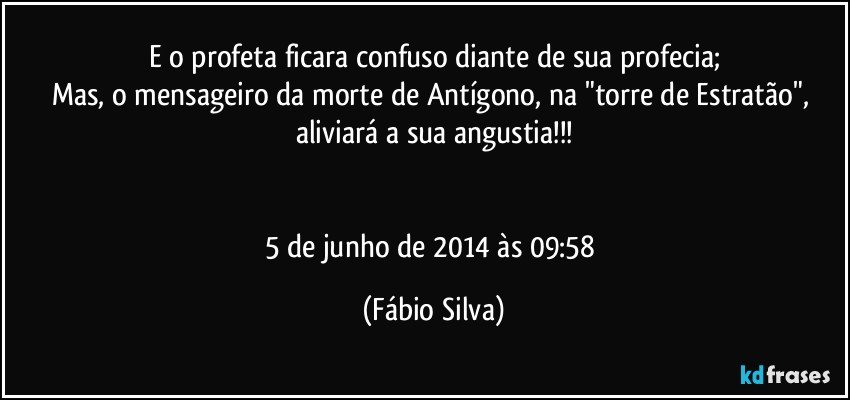 E o profeta ficara confuso diante de sua profecia;
Mas, o mensageiro da morte de Antígono, na "torre de Estratão", aliviará a sua angustia!!!


5 de junho de 2014 às 09:58 (Fábio Silva)