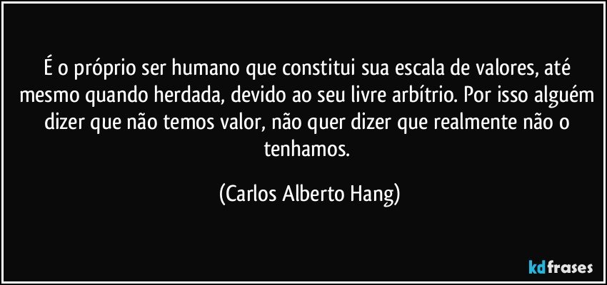 É o próprio ser humano que constitui sua escala de valores, até mesmo quando herdada, devido ao seu livre arbítrio. Por isso alguém dizer que não temos valor, não quer dizer que realmente não o tenhamos. (Carlos Alberto Hang)