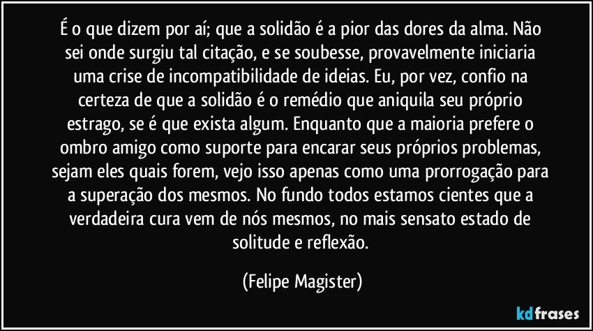 É o que dizem por aí; que a solidão é a pior das dores da alma. Não sei onde surgiu tal citação, e se soubesse, provavelmente iniciaria uma crise de incompatibilidade de ideias. Eu, por vez, confio na certeza de que a solidão é o remédio que aniquila seu próprio estrago, se é que exista algum. Enquanto que a maioria prefere o ombro amigo como suporte para encarar seus próprios problemas, sejam eles quais forem, vejo isso apenas como uma prorrogação para a superação dos mesmos. No fundo todos estamos cientes que a verdadeira cura vem de nós mesmos, no mais sensato estado de solitude e reflexão. (Felipe Magister)