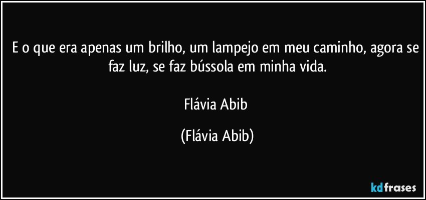 E o que era apenas um brilho, um lampejo em meu caminho, agora se faz luz, se faz bússola em minha vida.

Flávia Abib (Flávia Abib)