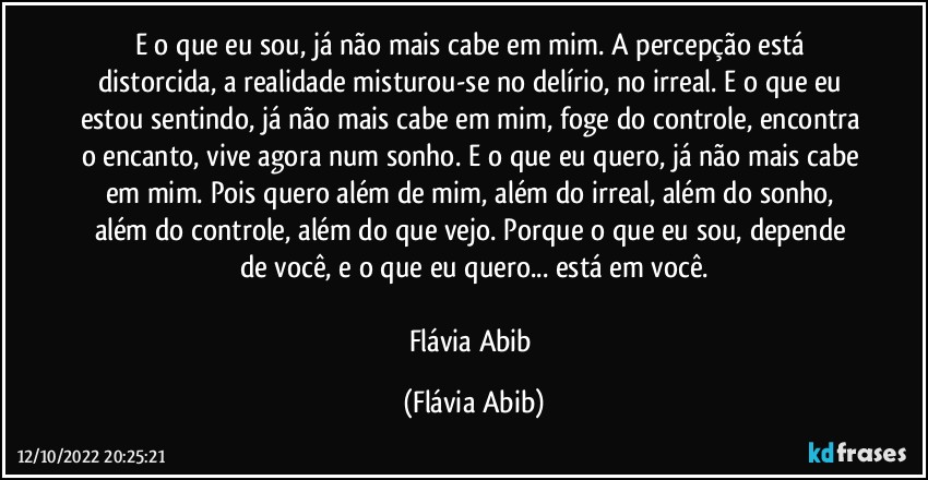 E o que eu sou, já não mais cabe em mim. A percepção está distorcida, a realidade misturou-se no delírio, no irreal. E o que eu estou sentindo, já não mais cabe em mim, foge do controle, encontra o encanto, vive agora num sonho. E o que eu quero, já não mais cabe em mim. Pois quero além de mim, além do irreal, além do sonho, além do controle, além do que vejo. Porque o que eu sou, depende de você, e o que eu quero... está em você.

Flávia Abib (Flávia Abib)