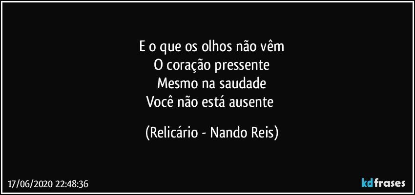 E o que os olhos não vêm
O coração pressente
Mesmo na saudade
Você não está ausente (Relicário - Nando Reis)