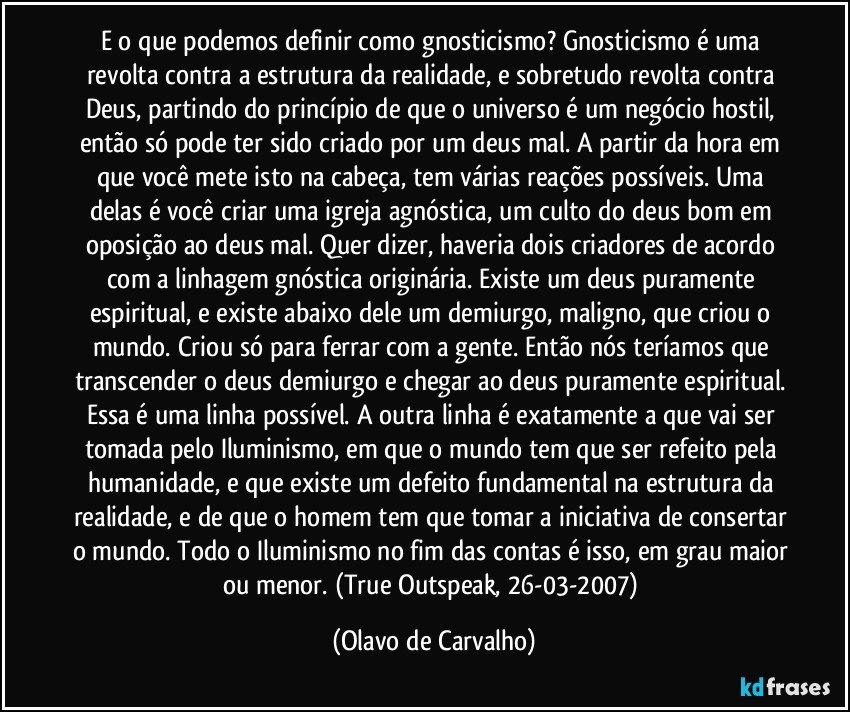 E o que podemos definir como gnosticismo? Gnosticismo é uma revolta contra a estrutura da realidade, e sobretudo revolta contra Deus, partindo do princípio de que o universo é um negócio hostil, então só pode ter sido criado por um deus mal. A partir da hora em que você mete isto na cabeça, tem várias reações possíveis. Uma delas é você criar uma igreja agnóstica, um culto do deus bom em oposição ao deus mal. Quer dizer, haveria dois criadores de acordo com a linhagem gnóstica originária. Existe um deus puramente espiritual, e existe abaixo dele um demiurgo, maligno, que criou o mundo. Criou só para ferrar com a gente. Então nós teríamos que transcender o deus demiurgo e chegar ao deus puramente espiritual. Essa é uma linha possível. A outra linha é exatamente a que vai ser tomada pelo Iluminismo, em que o mundo tem que ser refeito pela humanidade, e que existe um defeito fundamental na estrutura da realidade, e de que o homem tem que tomar a iniciativa de consertar o mundo. Todo o Iluminismo no fim das contas é isso, em grau maior ou menor. (True Outspeak, 26-03-2007) (Olavo de Carvalho)