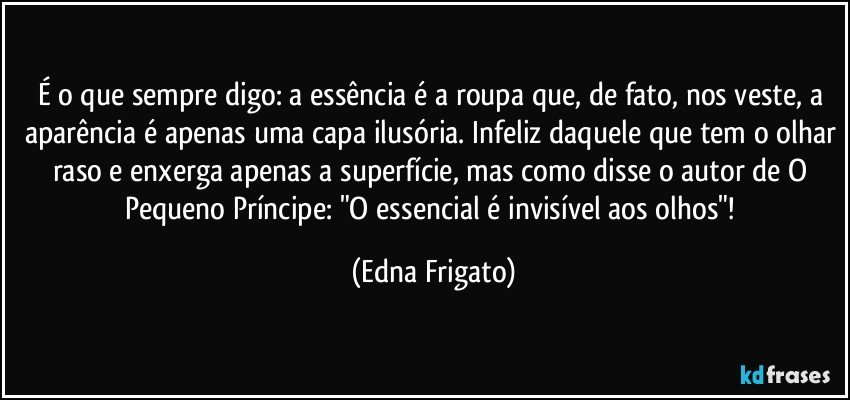 É o que sempre digo: a essência é a roupa que, de fato, nos veste, a aparência é apenas uma capa ilusória. Infeliz daquele que tem o olhar raso e enxerga apenas a superfície, mas como disse o autor de O Pequeno Príncipe: "O essencial é invisível aos olhos"! (Edna Frigato)