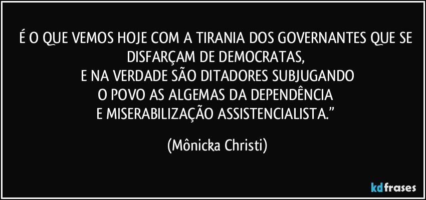 É O QUE VEMOS HOJE COM A TIRANIA DOS GOVERNANTES QUE SE DISFARÇAM DE DEMOCRATAS, 
E NA VERDADE SÃO DITADORES SUBJUGANDO
O POVO AS ALGEMAS DA DEPENDÊNCIA 
E MISERABILIZAÇÃO ASSISTENCIALISTA.” (Mônicka Christi)