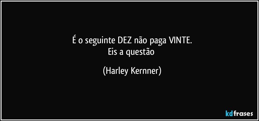 É o seguinte DEZ não paga VINTE.
Eis a questão (Harley Kernner)