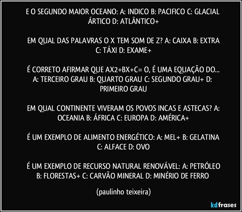 E O SEGUNDO MAIOR OCEANO:  A: INDICO  B: PACIFICO  C: GLACIAL ÁRTICO  D: ATLÂNTICO+

 EM QUAL DAS PALAVRAS  O X TEM SOM DE Z?  A: CAIXA  B: EXTRA  C: TÁXI  D: EXAME+

 É CORRETO AFIRMAR QUE AX2+BX+C= O, É UMA EQUAÇÃO DO...  A: TERCEIRO GRAU  B: QUARTO GRAU  C: SEGUNDO GRAU+  D: PRIMEIRO GRAU

 EM QUAL CONTINENTE VIVERAM OS POVOS INCAS E ASTECAS?  A: OCEANIA  B: ÁFRICA  C: EUROPA  D: AMÉRICA+

 É UM EXEMPLO DE ALIMENTO ENERGÉTICO:  A: MEL+  B: GELATINA  C: ALFACE  D: OVO

 É UM EXEMPLO DE RECURSO NATURAL RENOVÁVEL:  A: PETRÓLEO  B: FLORESTAS+  C: CARVÃO MINERAL  D: MINÉRIO DE FERRO (paulinho teixeira)