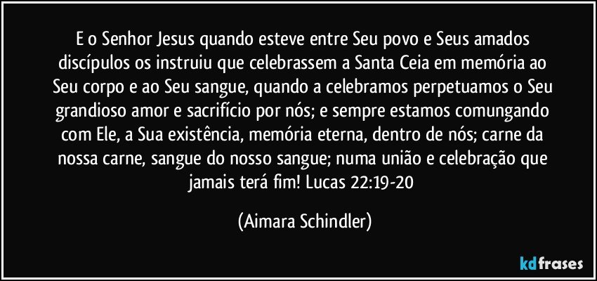 E o Senhor Jesus quando esteve entre  Seu povo e  Seus amados discípulos os instruiu que celebrassem a Santa Ceia em memória ao Seu corpo e ao Seu sangue, quando a celebramos perpetuamos o Seu grandioso amor e sacrifício por nós; e sempre estamos comungando com Ele, a Sua existência, memória eterna, dentro de nós; carne da nossa carne, sangue do nosso sangue; numa união e celebração que jamais terá fim! Lucas 22:19-20 (Aimara Schindler)