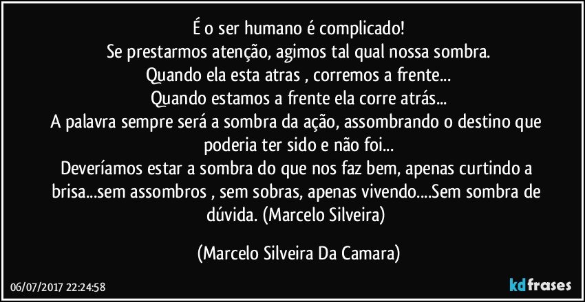 É o ser humano é complicado!
Se prestarmos atenção, agimos tal qual nossa sombra.
Quando ela esta atras , corremos a frente...
Quando estamos a frente ela corre atrás...
A palavra sempre será a sombra da ação, assombrando o destino que poderia ter sido e não foi...
Deveríamos estar a sombra do que nos faz bem, apenas curtindo a brisa...sem assombros , sem sobras, apenas vivendo...Sem sombra de dúvida. (Marcelo Silveira) (Marcelo Silveira Da Camara)