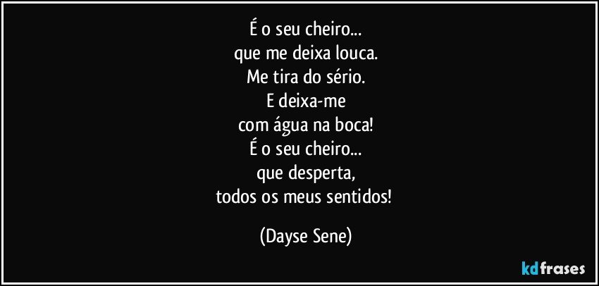 É o seu cheiro...
que me deixa louca.
Me tira do sério.
E deixa-me
com água na boca!
É o seu cheiro...
que desperta,
todos os meus sentidos! (Dayse Sene)