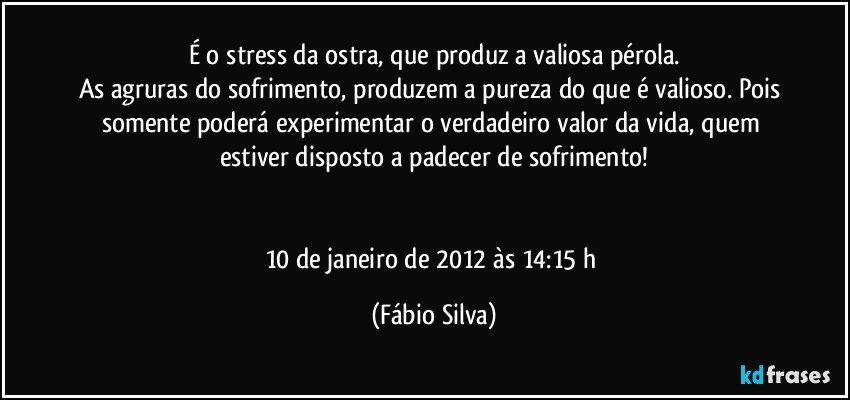 É o stress da ostra, que produz a valiosa pérola.
As agruras do sofrimento, produzem a pureza do que é valioso. Pois somente poderá experimentar o verdadeiro valor da vida, quem estiver disposto a padecer de sofrimento!


10 de janeiro de 2012 às 14:15 h (Fábio Silva)