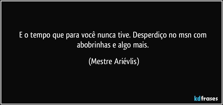 E o tempo que para você nunca tive. Desperdiço no msn com abobrinhas e algo mais. (Mestre Ariévlis)