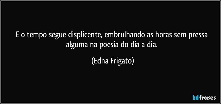 E o tempo segue displicente, embrulhando as horas sem pressa alguma na poesia do dia a dia. (Edna Frigato)