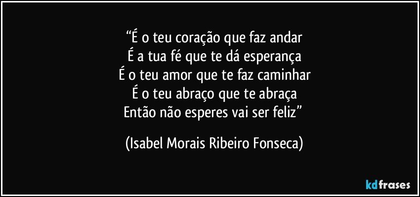 “É o teu coração que faz andar
É a tua fé que te dá esperança
É o teu amor que te faz caminhar
É o teu abraço que te abraça
Então não esperes vai ser feliz” (Isabel Morais Ribeiro Fonseca)