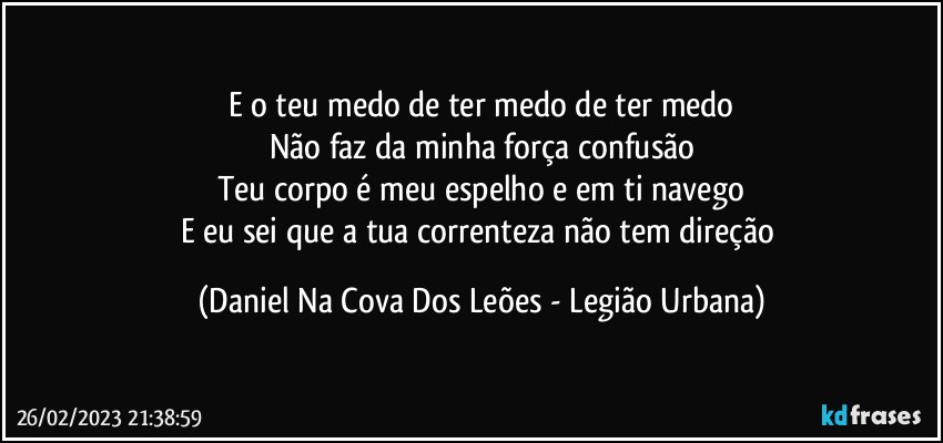 E o teu medo de ter medo de ter medo
Não faz da minha força confusão
Teu corpo é meu espelho e em ti navego
E eu sei que a tua correnteza não tem direção (Daniel Na Cova Dos Leões - Legião Urbana)