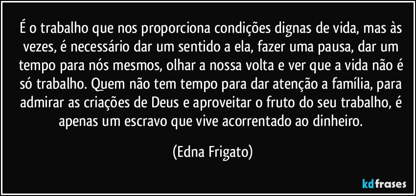 É o trabalho que nos proporciona condições dignas de vida, mas às vezes, é necessário dar  um sentido a ela, fazer uma pausa, dar um tempo para nós mesmos, olhar a nossa volta e ver que a vida não é só trabalho. Quem não tem tempo para dar atenção a família, para admirar as criações de Deus e aproveitar o fruto do seu trabalho, é apenas um escravo que vive acorrentado ao dinheiro. (Edna Frigato)