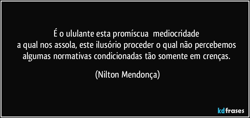 É o ululante esta promíscua ⁠mediocridade 
a qual nos assola, este ilusório proceder o qual não percebemos algumas normativas condicionadas tão somente em crenças. (Nilton Mendonça)