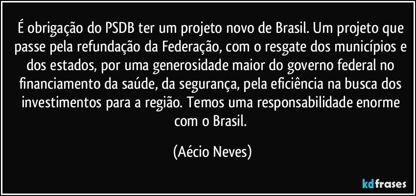 É obrigação do PSDB ter um projeto novo de Brasil. Um projeto que passe pela refundação da Federação, com o resgate dos municípios e dos estados, por uma generosidade maior do governo federal no financiamento da saúde, da segurança, pela eficiência na busca dos investimentos para a região. Temos uma responsabilidade enorme com o Brasil. (Aécio Neves)