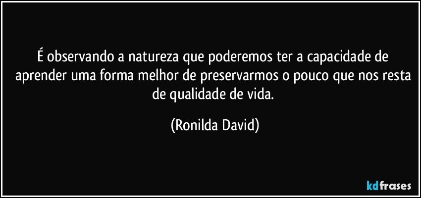 É observando a natureza que poderemos ter a capacidade de aprender uma forma melhor de preservarmos o pouco que nos resta de qualidade de vida. (Ronilda David)