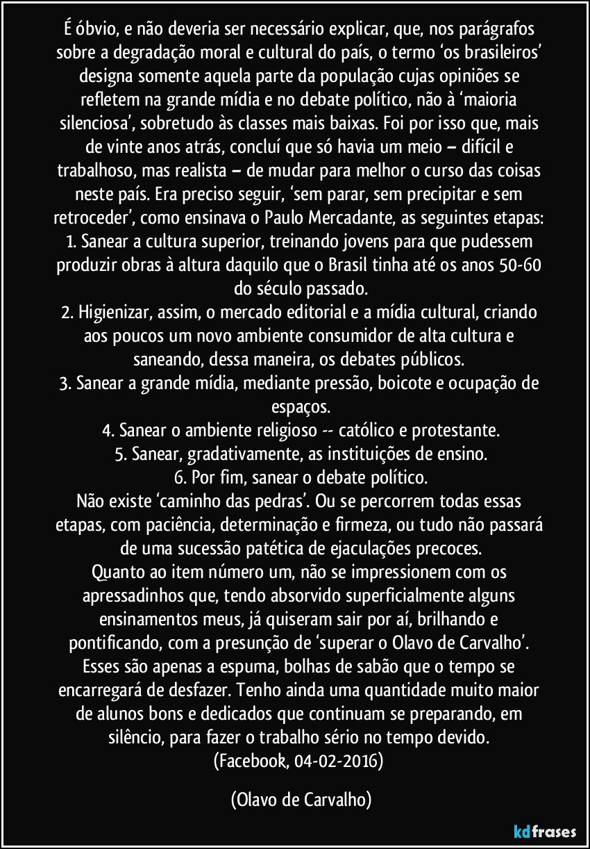 É óbvio, e não deveria ser necessário explicar, que, nos parágrafos sobre a degradação moral e cultural do país, o termo ‘os brasileiros’ designa somente aquela parte da população cujas opiniões se refletem na grande mídia e no debate político, não à ‘maioria silenciosa’, sobretudo às classes mais baixas. Foi por isso que, mais de vinte anos atrás, concluí que só havia um meio – difícil e trabalhoso, mas realista – de mudar para melhor o curso das coisas neste país. Era preciso seguir, ‘sem parar, sem precipitar e sem retroceder’, como ensinava o Paulo Mercadante, as seguintes etapas: 
1. Sanear a cultura superior, treinando jovens para que pudessem produzir obras à altura daquilo que o Brasil tinha até os anos 50-60 do século passado.
2. Higienizar, assim, o mercado editorial e a mídia cultural, criando aos poucos um novo ambiente consumidor de alta cultura e saneando, dessa maneira, os debates públicos. 
3. Sanear a grande mídia, mediante pressão, boicote e ocupação de espaços.
4. Sanear o ambiente religioso -- católico e protestante.
5. Sanear, gradativamente, as instituições de ensino.
6. Por fim, sanear o debate político.
Não existe ‘caminho das pedras’. Ou se percorrem todas essas etapas, com paciência, determinação e firmeza, ou tudo não passará de uma sucessão patética de ejaculações precoces.
Quanto ao item número um, não se impressionem com os apressadinhos que, tendo absorvido superficialmente alguns ensinamentos meus, já quiseram sair por aí, brilhando e pontificando, com a presunção de ‘superar o Olavo de Carvalho’. Esses são apenas a espuma, bolhas de sabão que o tempo se encarregará de desfazer. Tenho ainda uma quantidade muito maior de alunos bons e dedicados que continuam se preparando, em silêncio, para fazer o trabalho sério no tempo devido. 
(Facebook, 04-02-2016) (Olavo de Carvalho)