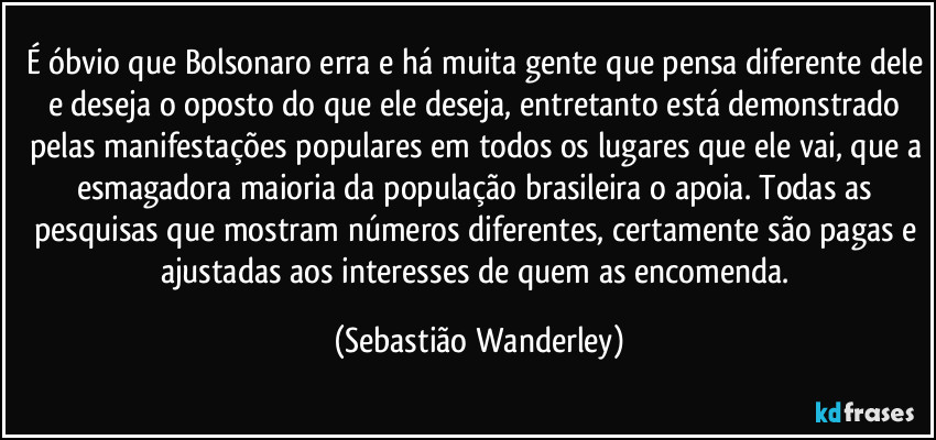 É óbvio que Bolsonaro erra e há muita gente que pensa diferente dele e deseja o oposto do que ele deseja, entretanto está demonstrado pelas manifestações populares em todos os lugares que ele vai, que a esmagadora maioria da população brasileira o apoia. Todas as pesquisas que mostram números diferentes, certamente são pagas e ajustadas aos interesses de quem as encomenda. (Sebastião Wanderley)