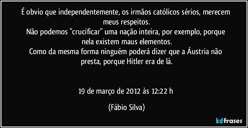 É obvio que independentemente, os irmãos católicos sérios, merecem meus respeitos.
Não podemos "crucificar" uma nação inteira, por exemplo, porque nela existem maus elementos.
Como da mesma forma ninguém poderá dizer que a Áustria não presta, porque Hitler era de lá.


19 de março de 2012 às 12:22 h (Fábio Silva)