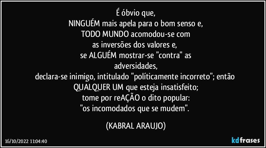 É óbvio que,
NINGUÉM mais apela para o bom senso e,
TODO MUNDO acomodou-se com
as inversões dos valores e, 
se ALGUÉM mostrar-se "contra" as
adversidades,
declara-se inimigo, intitulado "políticamente incorreto"; então QUALQUER UM que esteja insatisfeito;
tome por reAÇÃO o dito popular:
"os incomodados que se mudem". (KABRAL ARAUJO)