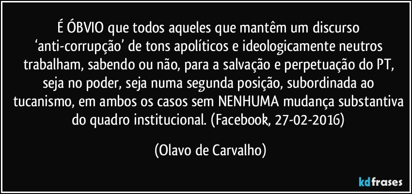 É ÓBVIO que todos aqueles que mantêm um discurso ‘anti-corrupção’ de tons apolíticos e ideologicamente neutros trabalham, sabendo ou não, para a salvação e perpetuação do PT, seja no poder, seja numa segunda posição, subordinada ao tucanismo, em ambos os casos sem NENHUMA mudança substantiva do quadro institucional. (Facebook, 27-02-2016) (Olavo de Carvalho)