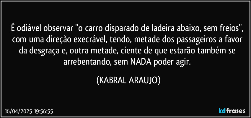 É odiável observar "o carro disparado de ladeira abaixo, sem freios", com uma direção execrável, tendo, metade dos passageiros a favor da desgraça e, outra metade, ciente de que estarão também se arrebentando, sem NADA poder agir. (KABRAL ARAUJO)
