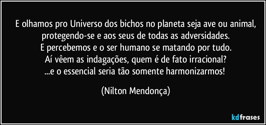 ⁠E olhamos pro Universo dos bichos no planeta seja ave ou animal, protegendo-se e aos seus de todas as adversidades.
E percebemos e o ser humano se matando por tudo.
Aí vêem as indagações, quem é de fato irracional?
...e o essencial seria tão somente harmonizarmos! (Nilton Mendonça)