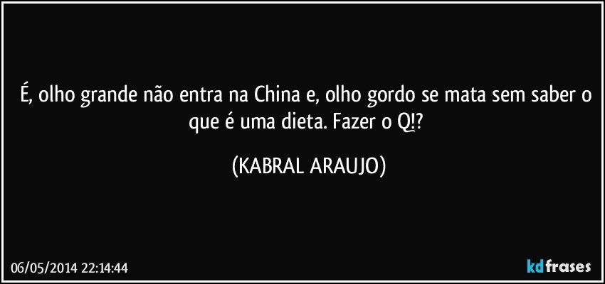 É, olho grande não entra na China e, olho gordo se mata sem saber o que é uma dieta. Fazer o Q!? (KABRAL ARAUJO)