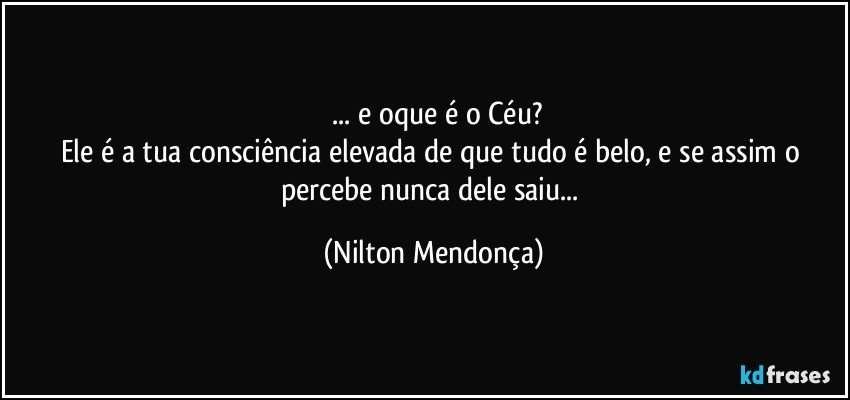 ⁠... e oque é o Céu?
Ele é a tua consciência elevada de que tudo é belo, e se assim o percebe nunca dele saiu... (Nilton Mendonça)