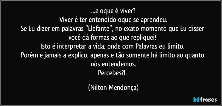 ...e oque é viver?
Viver é ter entendido oque se aprendeu.
Se Eu dizer em palavras “Elefante”, no exato momento que Eu disser você dá formas ao que repliquei! 
Isto é interpretar a vida, onde com Palavras eu limito. 
Porém e jamais a explico, apenas e tão somente há limito ao quanto nós entendemos.
Percebes?!. (Nilton Mendonça)