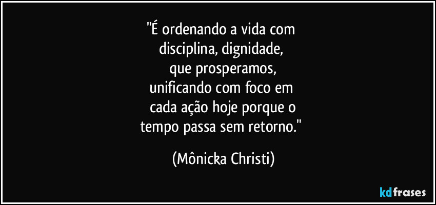 "É ordenando a vida com
disciplina, dignidade,
que prosperamos,
unificando com foco em
cada ação hoje porque o
tempo passa sem retorno." (Mônicka Christi)