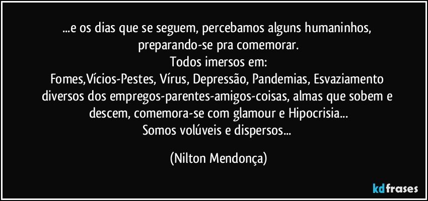 ...e os dias que se seguem, percebamos alguns humaninhos, preparando-se pra comemorar.
Todos imersos em:
Fomes,Vícios-Pestes, Vírus, Depressão, Pandemias, Esvaziamento diversos dos empregos-parentes-amigos-coisas, almas que sobem e descem, comemora-se com glamour e Hipocrisia...
Somos volúveis e dispersos... (Nilton Mendonça)