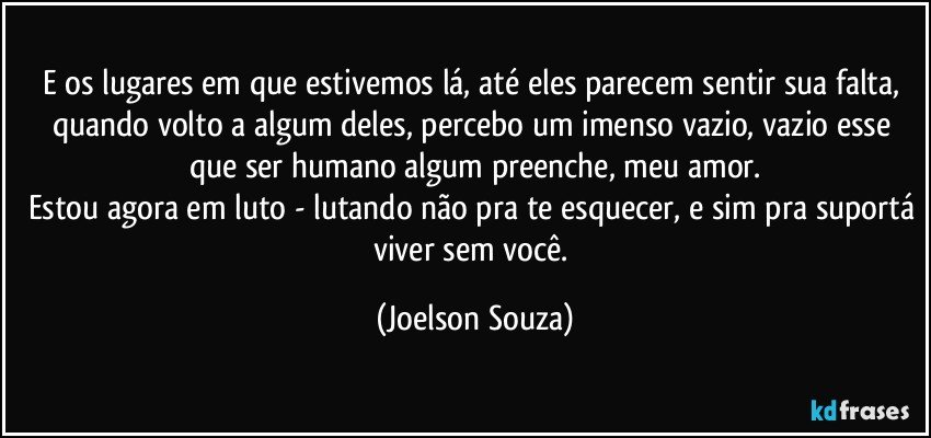 E os lugares em que estivemos lá, até eles parecem sentir sua falta, quando volto a algum deles, percebo um imenso vazio, vazio esse que ser humano algum preenche, meu amor.
Estou agora em luto - lutando não pra te esquecer, e sim pra suportá viver sem você. (Joelson Souza)