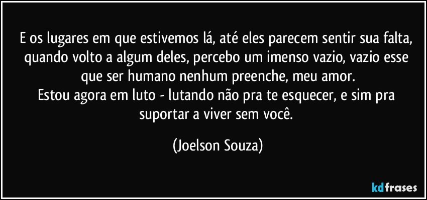 E os lugares em que estivemos lá, até eles parecem sentir sua falta, quando volto a algum deles, percebo um imenso vazio, vazio esse que ser humano nenhum preenche, meu amor.
Estou agora em luto - lutando não pra te esquecer, e sim pra suportar a viver sem você. (Joelson Souza)