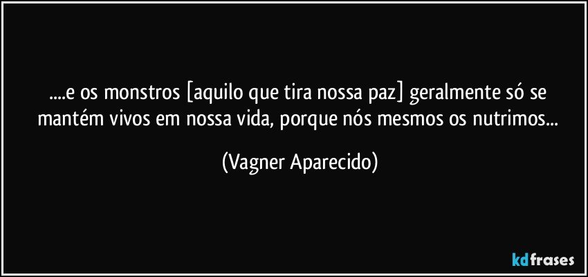 ...e os monstros [aquilo que tira nossa paz] geralmente só se mantém vivos em nossa vida,  porque nós mesmos os nutrimos... (Vagner Aparecido)