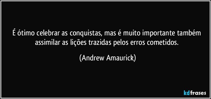 É ótimo celebrar as conquistas, mas é muito importante também assimilar as lições trazidas pelos erros cometidos. (Andrew Amaurick)