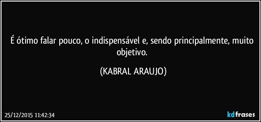 É ótimo falar pouco, o indispensável e, sendo principalmente, muito objetivo. (KABRAL ARAUJO)