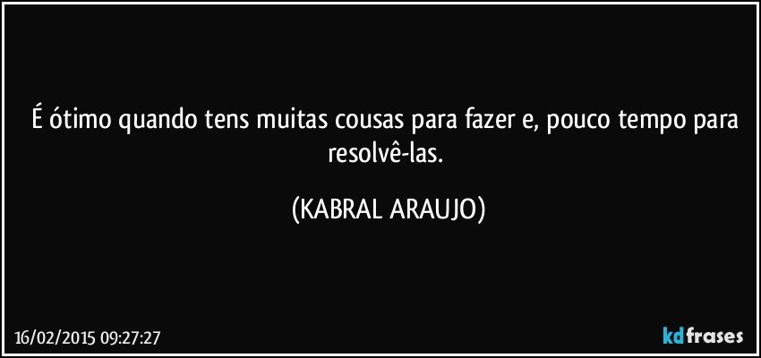 É ótimo quando tens muitas cousas para fazer e, pouco tempo para resolvê-las. (KABRAL ARAUJO)