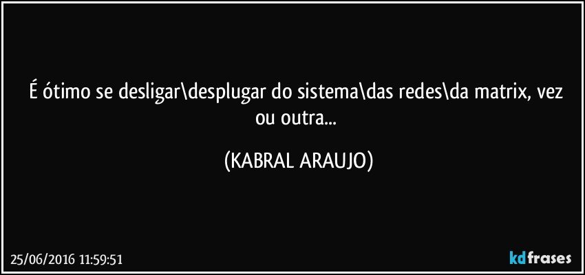 É ótimo se desligar\desplugar do sistema\das redes\da matrix, vez ou outra... (KABRAL ARAUJO)