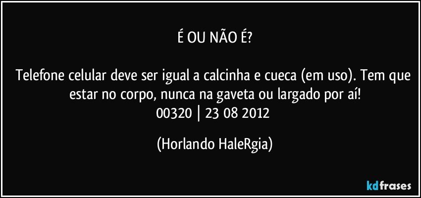 É OU NÃO É?

Telefone celular deve ser igual a calcinha e cueca (em uso). Tem que estar no corpo, nunca na gaveta ou largado por aí!
00320 | 23/08/2012 (Horlando HaleRgia)