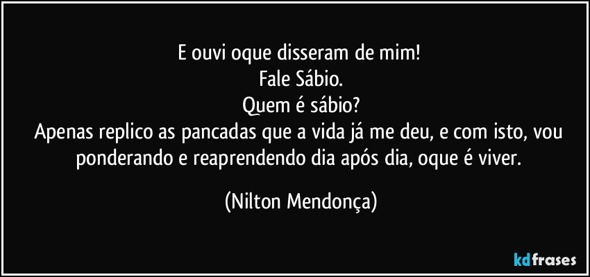 E ouvi oque disseram de mim! 
Fale Sábio.
Quem é sábio?
Apenas replico as pancadas que a vida já me deu, e com isto, vou ponderando e reaprendendo dia após dia, oque é viver. (Nilton Mendonça)