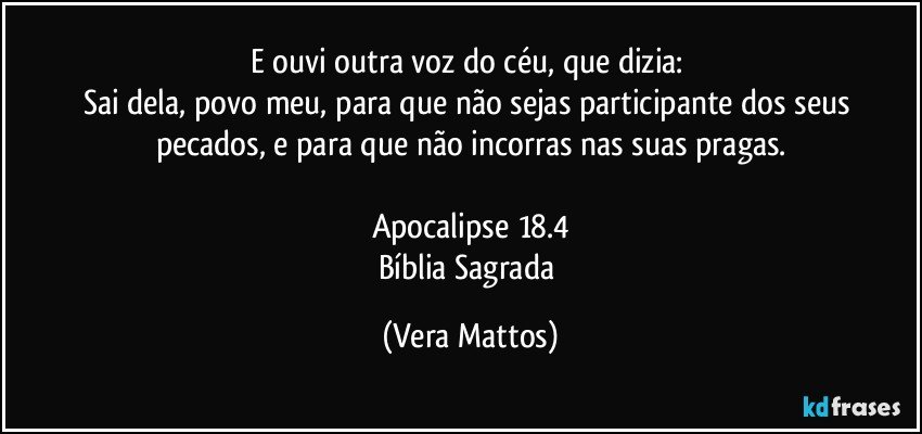 E ouvi outra voz do céu, que dizia: 
Sai dela, povo meu, para que não sejas participante dos seus pecados, e para que não incorras nas suas pragas.

Apocalipse  18.4
Bíblia Sagrada (Vera Mattos)