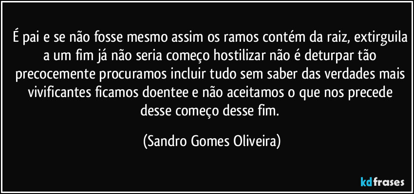 É pai e se não fosse mesmo assim os ramos contém da raiz, extirguila a um fim já não seria começo hostilizar não é deturpar tão precocemente procuramos incluir tudo sem saber das verdades mais vivificantes ficamos doentee e não aceitamos o que nos precede desse começo desse fim. (Sandro Gomes Oliveira)